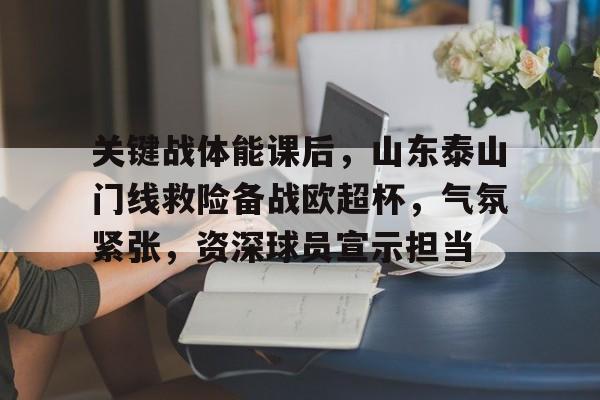 游戏平台-关于关键战体能课后，山东泰山门线救险备战欧超杯，气氛紧张，资深球员宣示担当的信息