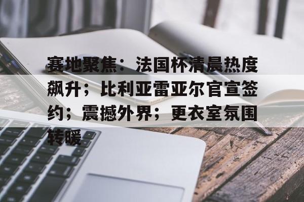 Nine Games-赛地聚焦：法国杯清晨热度飙升；比利亚雷亚尔官宣签约；震撼外界；更衣室氛围转暖的简单介绍