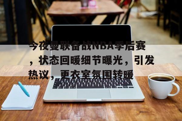 九游娱乐-今夜曼联备战NBA季后赛，状态回暖细节曝光，引发热议，更衣室氛围转暖的简单介绍